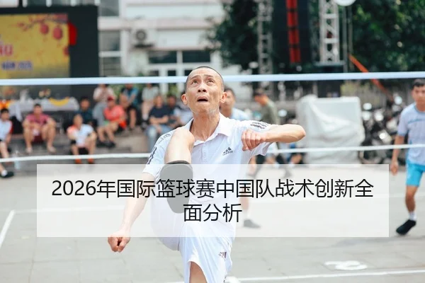 2026年国际篮球赛中国队战术创新全面分析