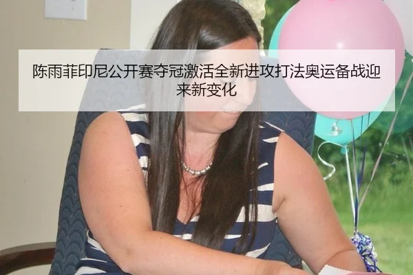 陈雨菲印尼公开赛夺冠激活全新进攻打法奥运备战迎来新变化