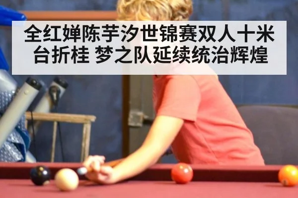 全红婵陈芋汐世锦赛双人十米台折桂 梦之队延续统治辉煌